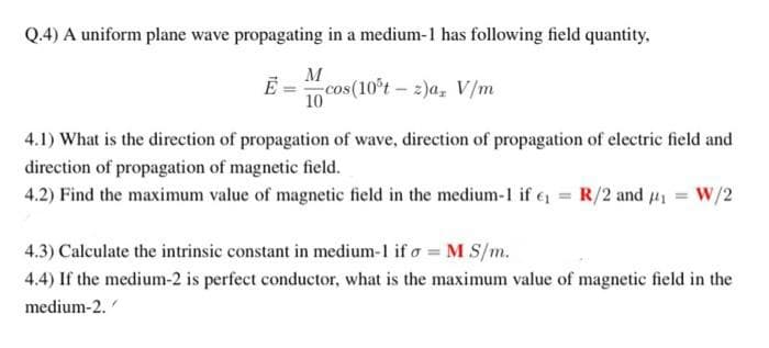 Q.4) A uniform plane wave propagating in a medium-1 has following field quantity.
M
cos(10°t- 2)a, V/m
10
4.1) What is the direction of propagation of wave, direction of propagation of electric field and
direction of propagation of magnetic field.
4.2) Find the maximum value of magnetic field in the medium-1 if e = R/2 and 4 = W/2
4.3) Calculate the intrinsic constant in medium-1 if o = M S/m.
4.4) If the medium-2 is perfect conductor, what is the maximum value of magnetic field in the
medium-2.
