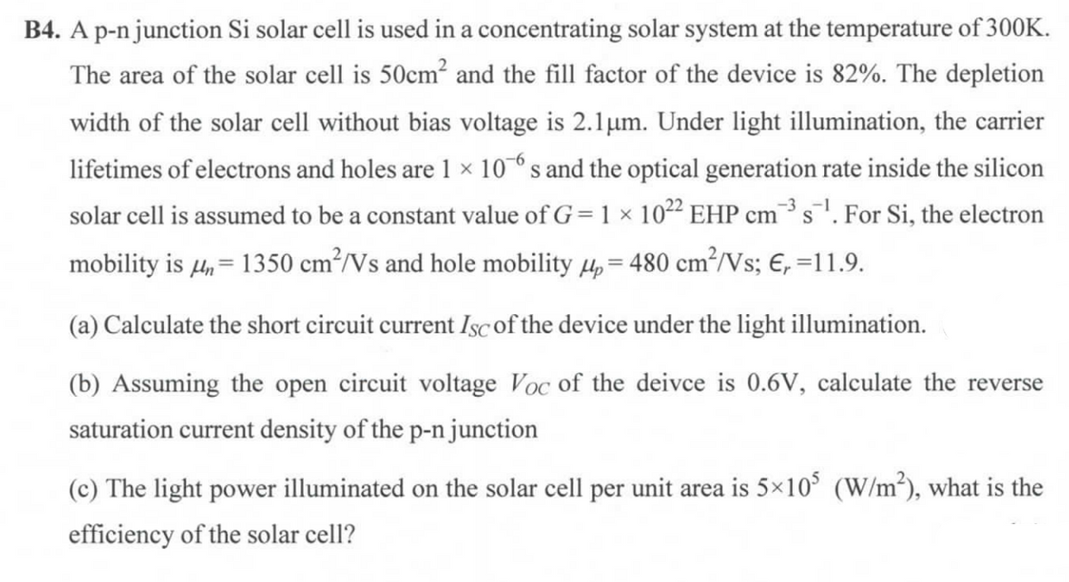 B4. A p-n junction Si solar cell is used in a concentrating solar system at the temperature of 300K.
The area of the solar cell is 50cm? and the fill factor of the device is 82%. The depletion
width of the solar cell without bias voltage is 2.1µm. Under light illumination, the carrier
lifetimes of electrons and holes are 1 × 10° s and the optical generation rate inside the silicon
solar cell is assumed to be a constant value of G= 1 × 1022 EHP cms. For Si, the electron
-3
mobility is µ, = 1350 cm³/Vs and hole mobility 4 = 480 cm²/Vs; €, =11.9.
(a) Calculate the short circuit current Isc of the device under the light illumination.
(b) Assuming the open circuit voltage Voc of the deivce is 0.6V, calculate the reverse
saturation current density of the p-n junction
(c) The light power illuminated on the solar cell per unit area is 5×10° (W/m³), what is the
efficiency of the solar cell?
