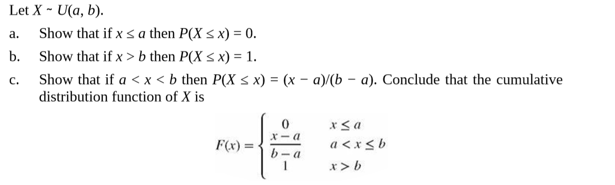 Let X - U(a, b).
Show that if x sa then P(X < x) = 0.
Show that if x > b then P(X < x) = 1.
Show that if a < x < b then P(X < x) = (x – a)/(b – a). Conclude that the cumulative
distribution function of X is
a.
b.
C.
a < x < b
F(x) =
