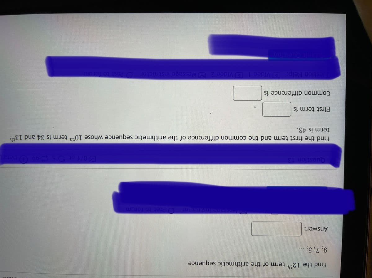 Find the 12th term of the arithmetic sequence
9, 7, 5, ...
Answer:
structor D Post to forum
Question 13
0/1 pt 5 3 99 O Detail
Find the first term and the common difference of the arithmetic sequence whose 10th term is 34 and 13th
term is 43.
First term is
Common difference is
Question Help: D Video 1 D Video 2 MMessage instructor D Post to forum
Submit Question
