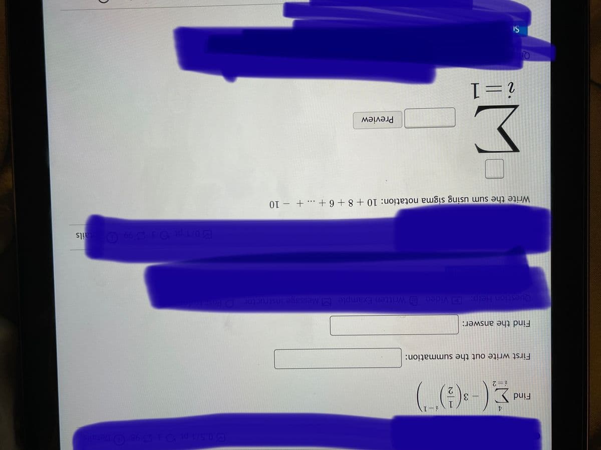 4.
Find
3
i=2
First write out the summation:
Find the answer:
Question Help: D Video E Written Example MMessage instructor
O Pos
0/1 pt 3 2 99 O etails
Write the sum using sigma notation: 10 + 8 + 6 + ... + – 10
Preview
i=1
IS
