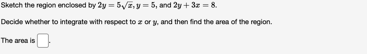 Sketch the region enclosed by 2y = 5/x, y = 5, and 2y + 3x = 8.
Decide whether to integrate with respect to x or y, and then find the area of the region.
The area is
