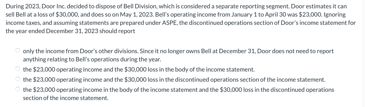 During 2023, Door Inc. decided to dispose of Bell Division, which is considered a separate reporting segment. Door estimates it can
sell Bell at a loss of $30,000, and does so on May 1, 2023. Bell's operating income from January 1 to April 30 was $23,000. Ignoring
income taxes, and assuming statements are prepared under ASPE, the discontinued operations section of Door's income statement for
the year ended December 31, 2023 should report
only the income from Door's other divisions. Since it no longer owns Bell at December 31, Door does not need to report
anything relating to Bell's operations during the year.
the $23,000 operating income and the $30,000 loss in the body of the income statement.
the $23,000 operating income and the $30,000 loss in the discontinued operations section of the income statement.
the $23,000 operating income in the body of the income statement and the $30,000 loss in the discontinued operations
section of the income statement.