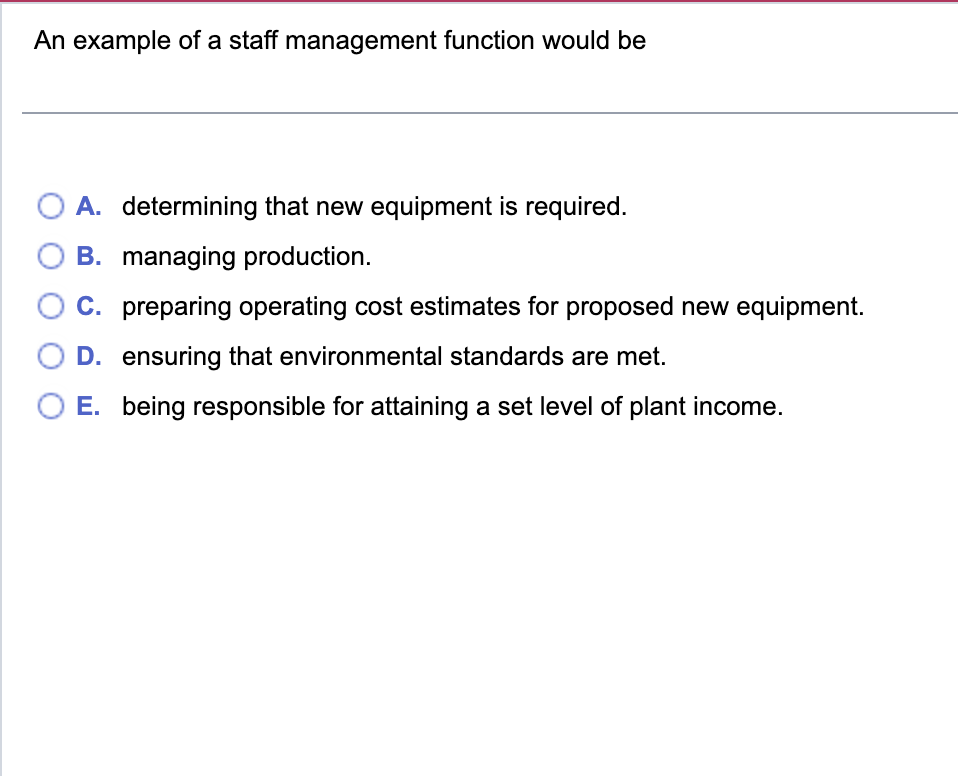 An example of a staff management function would be
A. determining that new equipment is required.
B. managing production.
C. preparing operating cost estimates for proposed new equipment.
D. ensuring that environmental standards are met.
E. being responsible for attaining a set level of plant income.