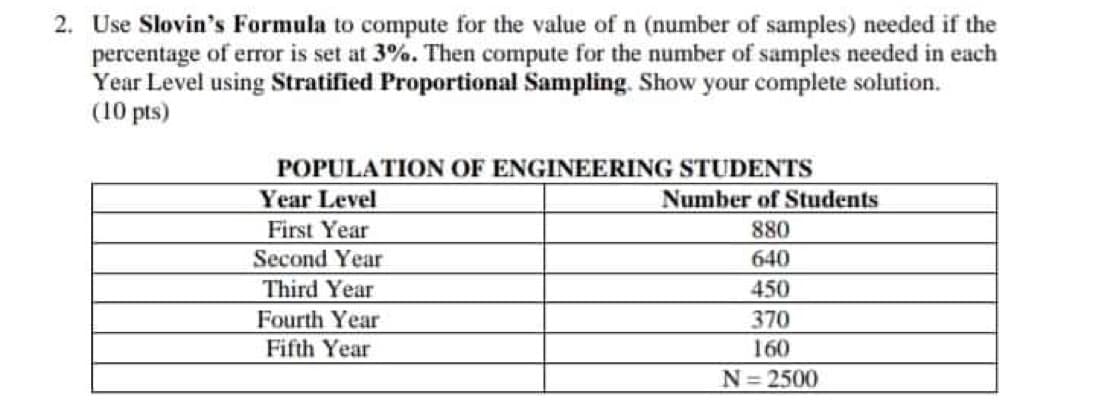 2. Use Slovin's Formula to compute for the value of n (number of samples) needed if the
percentage of error is set at 3%. Then compute for the number of samples needed in each
Year Level using Stratified Proportional Sampling. Show your complete solution.
(10 pts)
POPULATION OF ENGINEERING STUDENTS
Year Level
Number of Students
First Year
880
Second Year
640
Third Year
450
Fourth Year
370
Fifth Year
160
N=2500