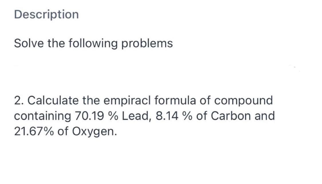 Description
Solve the following problems
2. Calculate the empiracl formula of compound
containing 70.19 % Lead, 8.14 % of Carbon and
21.67% of Oxygen.