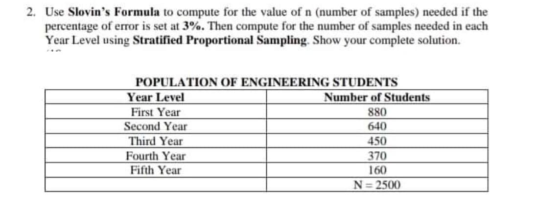 2. Use Slovin's Formula to compute for the value of n (number of samples) needed if the
percentage of error is set at 3%. Then compute for the number of samples needed in each
Year Level using Stratified Proportional Sampling. Show your complete solution.
POPULATION OF ENGINEERING STUDENTS
Year Level
Number of Students
First Year
880
Second Year
640
Third Year
450
Fourth Year
370
Fifth Year
160
N=2500