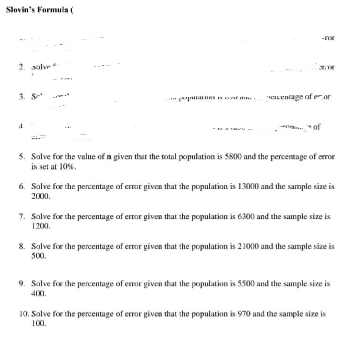 Slovin's Formula (
-ТОГ
2. solve
en or
;
3. Sr
AND
population is of all.....
ercentage of er.or
-10 1TEUS
of
5. Solve for the value of n given that the total population is 5800 and the percentage of error
is set at 10%.
6. Solve for the percentage of error given that the population is 13000 and the sample size is
2000.
7. Solve for the percentage of error given that the population is 6300 and the sample size is
1200.
8. Solve for the percentage of error given that the population is 21000 and the sample size is
500.
9. Solve for the percentage of error given that the population is 5500 and the sample size is
400.
10. Solve for the percentage of error given that the population is 970 and the sample size is
100.