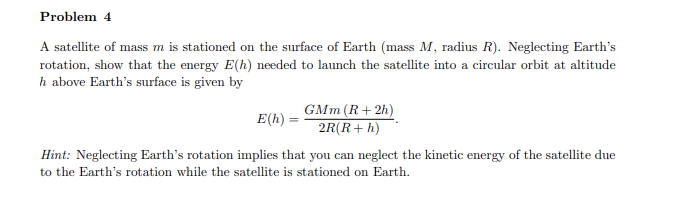 Problem 4
A satellite of mass m is stationed on the surface of Earth (mass M, radius R). Neglecting Earth's
rotation, show that the energy E(h) needed to launch the satellite into a circular orbit at altitude
h above Earth's surface is given by
GMm (R+ 2h)
E(h)
2R(R+ h)
Hint: Neglecting Earth's rotation implies that you can neglect the kinetic energy of the satellite due
to the Earth's rotation while the satellite is stationed on Earth.

