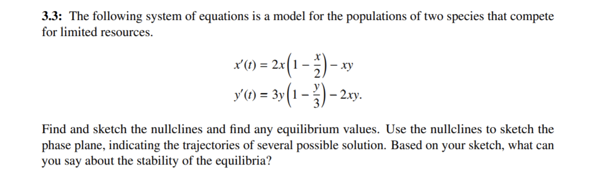 3.3: The following system of equations is a model for the populations of two species that compete
for limited resources.
x'(t) = 2x(1 –
- )- »
- xy
y'(1) = 3y (1 –
) –
- 2.xy.
Find and sketch the nullclines and find any equilibrium values. Use the nullclines to sketch the
phase plane, indicating the trajectories of several possible solution. Based on your sketch, what can
you say about the stability of the equilibria?
