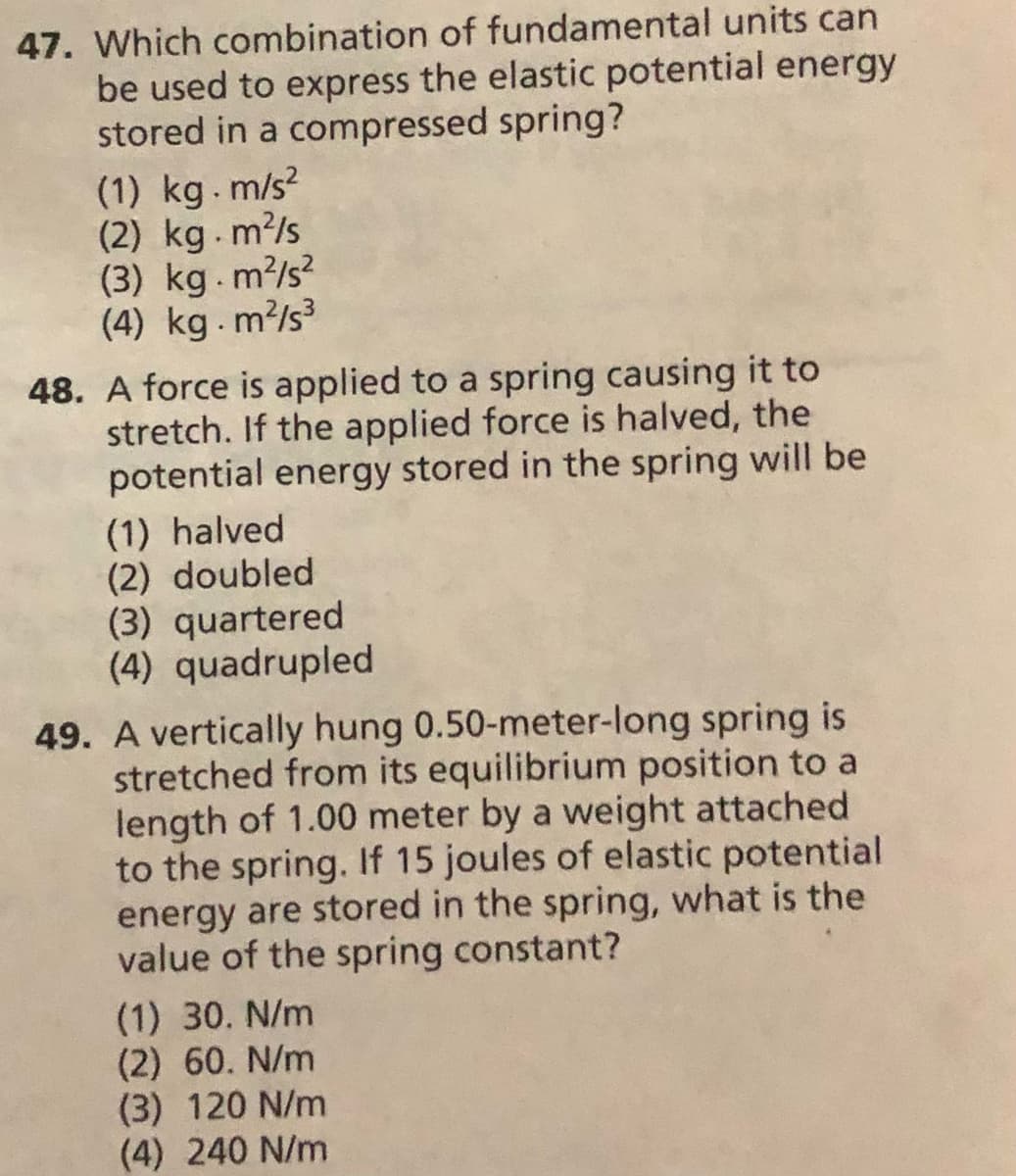 47. Which combination of fundamental units can
be used to express the elastic potential energy
stored in a compressed spring?
(1) kg.m/s?
(2) kg.m?/s
(3) kg. m?/s?
(4) kg.m?/s
48. A force is applied to a spring causing it to
stretch. If the applied force is halved, the
potential energy stored in the spring will be
(1) halved
(2) doubled
(3) quartered
(4) quadrupled
49. A vertically hung 0.50-meter-long spring is
stretched from its equilibrium position to a
length of 1.00 meter by a weight attached
to the spring. If 15 joules of elastic potential
energy are stored in the spring, what is the
value of the spring constant?
(1) 30. N/m
(2) 60. N/m
(3) 120 N/m
(4) 240 N/m
