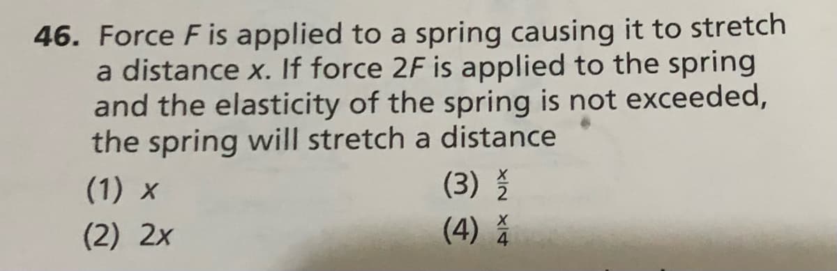 46. Force F is applied to a spring causing it to stretch
a distance x. If force 2F is applied to the spring
and the elasticity of the spring is not exceeded,
the spring will stretch a distance
(1) x
(3)
(2) 2x
(4) A

