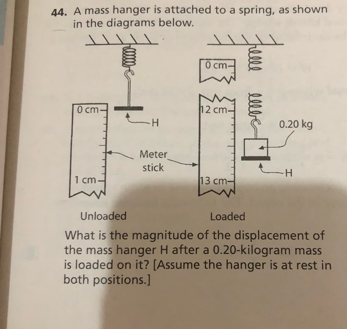 44. A mass hanger is attached to a spring, as shown
in the diagrams below.
0 cm-
0 cm-
12 cm.
H.
0.20 kg
Meter
stick
1 cm-
13 cm-
Unloaded
Loaded
What is the magnitude of the displacement of
the mass hanger H after a 0.20-kilogram mass
is loaded on it? [Assume the hanger is at rest in
both positions.]
rel
elbe
