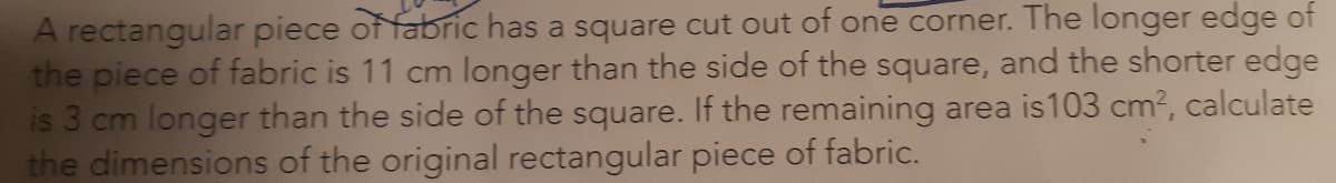 A rectangular piece of fabric has a square cut out of one corner. The longer edge of
the piece of fabric is 11 cm longer than the side of the square, and the shorter edge
is 3 cm longer than the side of the square. If the remaining area is103 cm2, calculate
the dimensions of the original rectangular piece of fabric.
