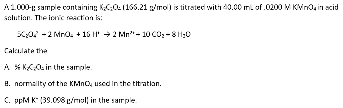 A 1.000-g sample containing K2C204 (166.21 g/mol) is titrated with 40.00 mL of .0200 M KMNO4 in acid
solution. The ionic reaction is:
5C2042 + 2 MnO4 + 16 H* → 2 Mn2+ + 10 CO2 + 8 H2O
Calculate the
A. % K2C2O4 in the sample.
B. normality of the KMNO4 used in the titration.
C. ppM K* (39.098 g/mol) in the sample.
