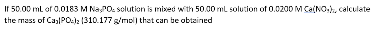 If 50.00 mL of 0.0183 M Na3PO4 solution is mixed with 50.00 mL solution of 0.0200 M Ca(NO3)2, calculate
the mass of Ca3(PO4)2 (310.177 g/mol) that can be obtained
