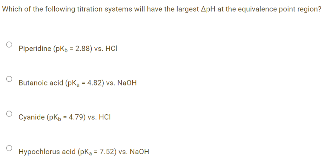 Which of the following titration systems will have the largest ApH at the equivalence point region?
Piperidine (pKp = 2.88) vs. HCl
Butanoic acid (pKa = 4.82) vs. NaOH
Cyanide (pKb = 4.79) vs. HCl
Hypochlorus acid (pKa = 7.52) vs. NaOH

