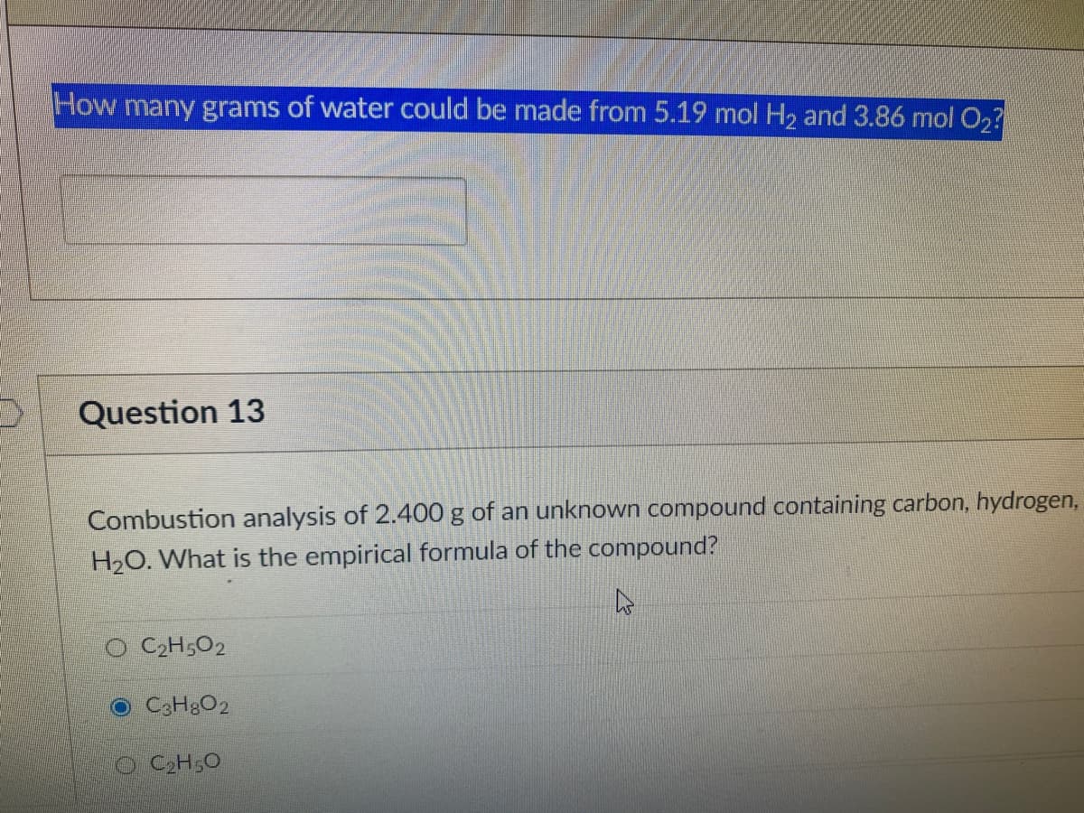 How many grams of water could be made from 5.19 mol H2 and 3.86 mol O2?
Question 13
Combustion analysis of 2.400 g of an unknown compound containing carbon, hydrogen,
H2O. What is the empirical formula of the compound?
C2H5O2
O CCH&O2
O C2H,O
