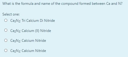 What is the formula and name of the compound formed between Ca and N?
Select one:
O Ca3N2 Tri Calcium Di Nitride
O CazN3: Calcium (II) Nitride
O Ca3N2: Calcium Nitride
O Ca2N3: Calcium Nitride
