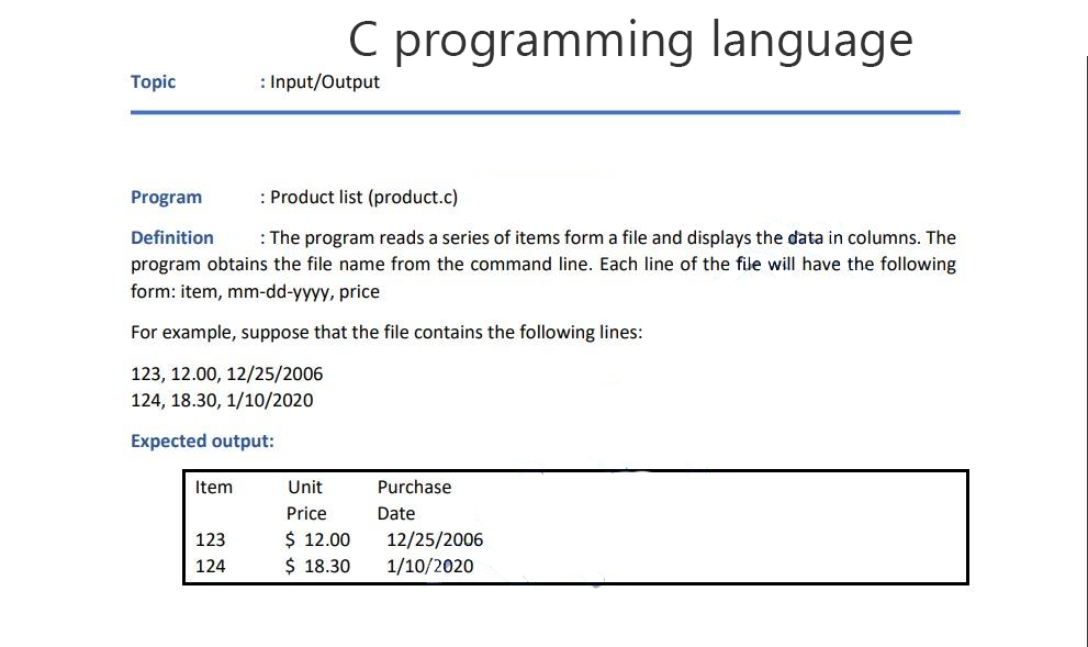 C programming language
Topic
: Input/Output
Program
: Product list (product.c)
Definition : The program reads a series of items form a file and displays the data in columns. The
program obtains the file name from the command line. Each line of the file will have the following
form: item, mm-dd-yyyy, price
For example, suppose that the file contains the following lines:
123, 12.00, 12/25/2006
124, 18.30, 1/10/2020
Expected output:
Item
Unit
Purchase
Price
Date
123
$ 12.00
12/25/2006
124
$ 18.30
1/10/2020