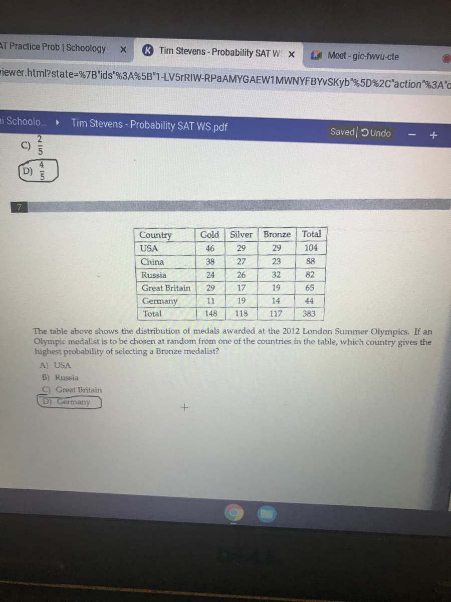 AT Practice Prob | Schoology
K Tim Stevens - Probability SAT WS X
Meet-gic-fwvu-cte
riewer.html?state%=D%7B"ids"%3A%5B"1-LV5FRIW-RPaAMYGAEW1MWNYFBYvSKyb"%5D%2C"action"%3A"c
ni Schoolo.
Tim Stevens - Probability SAT WS.pdf
Saved DUndo
+
D)
Country
Gold
Silver
Bronze
Total
USA
46
29
29
104
China
38
27
23
88
Russia
24
26
32
82
Great Britain
29
17
19
65
Germany
11
19
14
44
Total
148
118
117
383
The table above shows the distribution of medals awarded at the 2012 London Summer Olympics. If an
Olympic medalist is to be chosen at random from one of the countries in the table, which country gives the
highest probability of selecting a Bronze medalist?
A) USA
B) Russia
C) Great Britain
D) Germany
