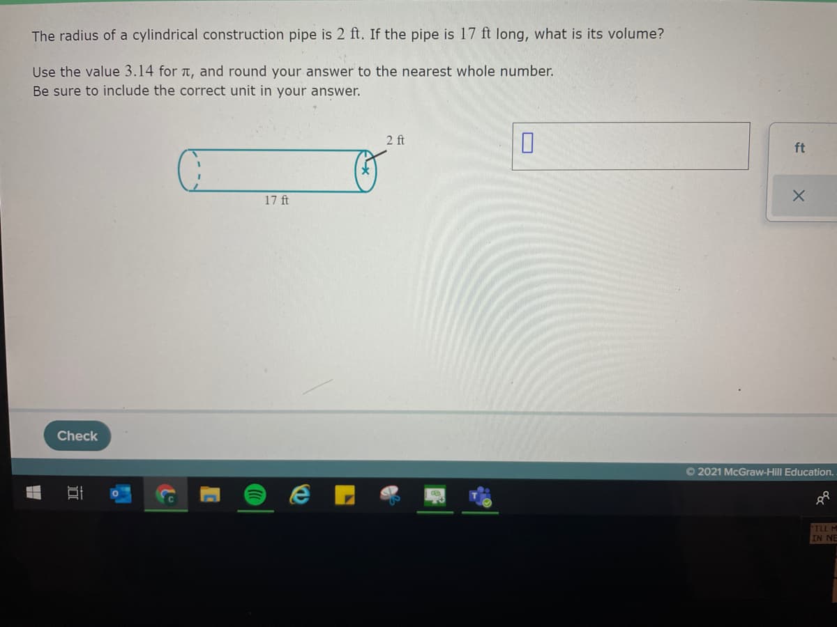 The radius of a cylindrical construction pipe is 2 ft. If the pipe is 17 ft long, what is its volume?
Use the value 3.14 for t, and round your answer to the nearest whole number.
Be sure to include the correct unit in your answer.
2 ft
ft
17 ft
Check
O 2021 McGraw-Hill Education.
TLL M
IN NE
