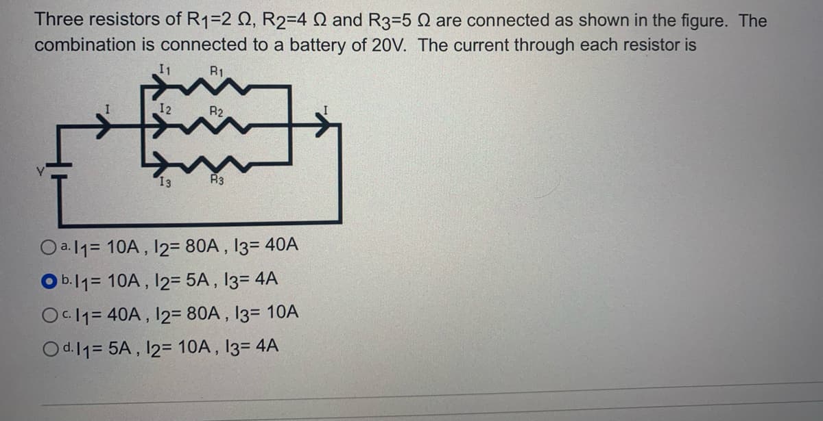 Three resistors of R1=2 Q, R2=4 Q and R3=5 Q are connected as shown in the figure. The
combination is connected to a battery of 20V. The current through each resistor is
I1
R1
12
R2
I3
R3
Oa.11= 10A , I2= 80A , 13= 40A
O b.11= 10A , 12= 5A , I3= 4A
Oc 11= 40A , 12= 80A , 13= 10A
Od.11= 5A , 12= 10A, 13= 4A
