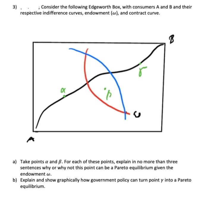 3). . ; Consider the following Edgeworth Box, with consumers A and B and their
respective indifference curves, endowment (@), and contract curve.
a) Take points a and B. For each of these points, explain in no more than three
sentences why or why not this point can be a Pareto equilibrium given the
endowment w.
b) Explain and show graphically how government policy can turn point y into a Pareto
equilibrium.
