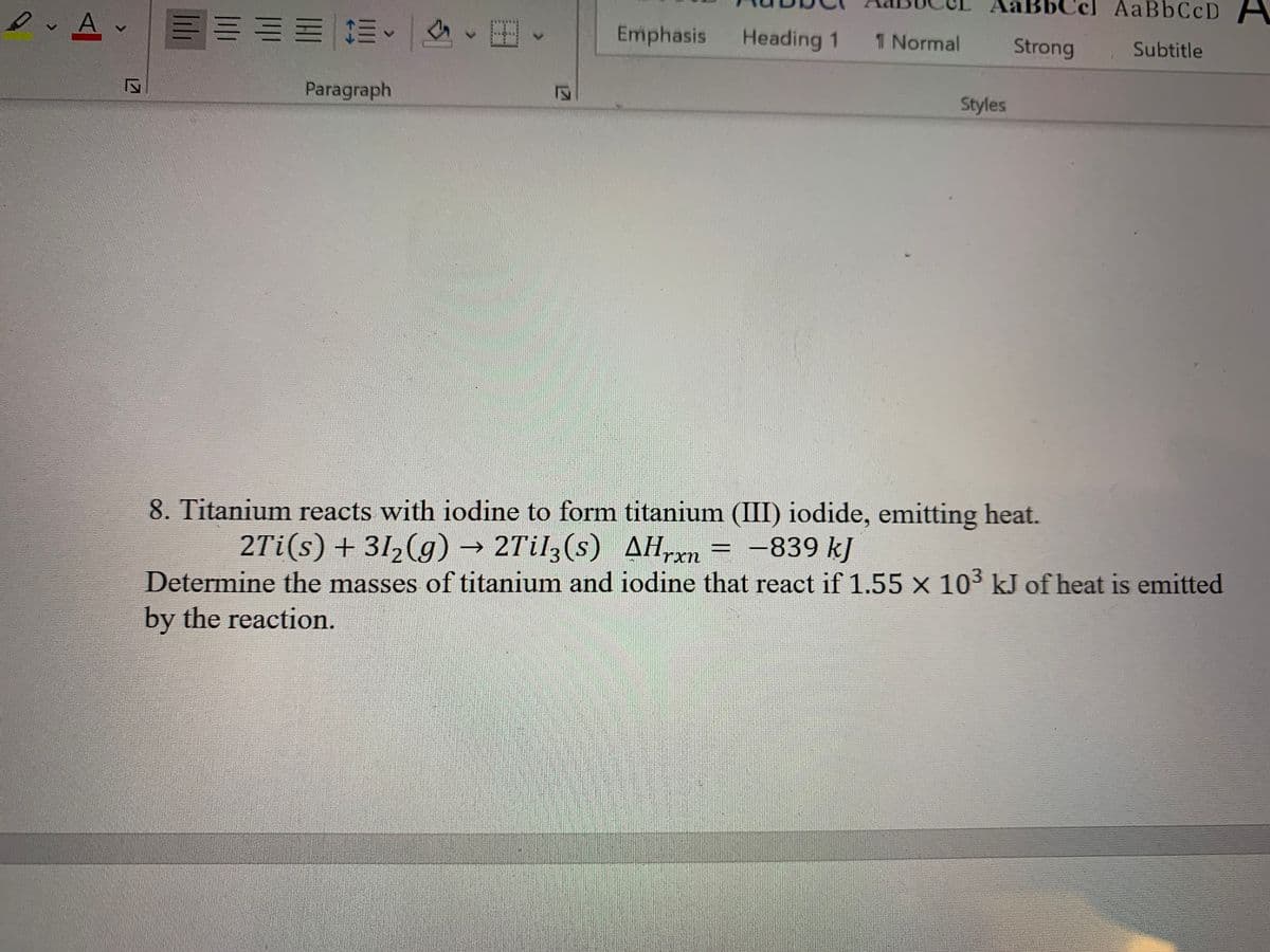 AABBCCD A
川加加一林、 一、田
Emphasis
Heading 1
1 Normal
Strong
Subtitle
Paragraph
Styles
8. Titanium reacts with iodine to form titanium (III) iodide, emitting heat.
2Ti(s) + 312(g) → 2Til3(s) AH,xn
= -839 kJ
->
Determine the masses of titanium and iodine that react if 1.55 x 103 kJ of heat is emitted
by the reaction.
12T
127
