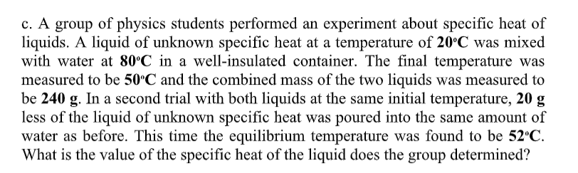 c. A group of physics students performed an experiment about specific heat of
liquids. A liquid of unknown specific heat at a temperature of 20°C was mixed
with water at 80°C in a well-insulated container. The final temperature was
measured to be 50°C and the combined mass of the two liquids was measured to
be 240 g. In a second trial with both liquids at the same initial temperature, 20 g
less of the liquid of unknown specific heat was poured into the same amount of
water as before. This time the equilibrium temperature was found to be 52°C.
What is the value of the specific heat of the liquid does the group determined?
