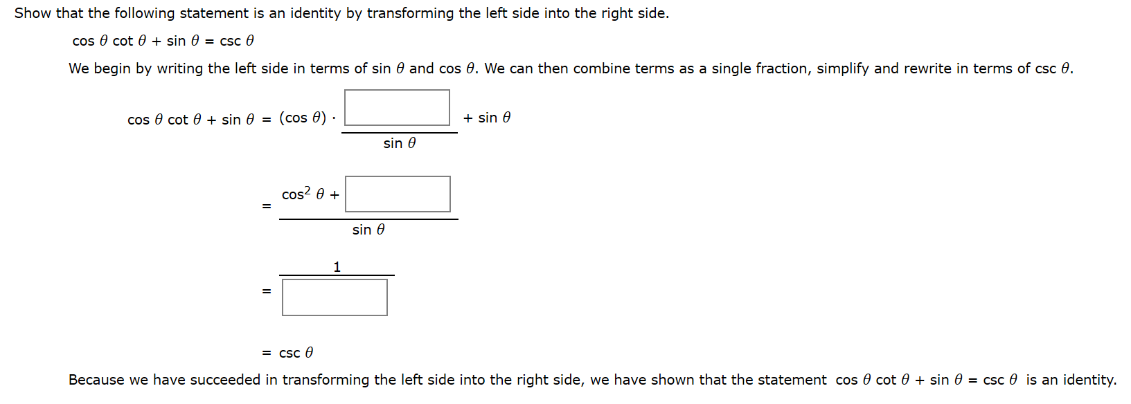 Show that the following statement is an identity by transforming the left side into the right side.
cos e cot 0 + sin 0 = csc 0
We begin by writing the left side in terms of sin 0 and cos 0. We can then combine terms as a single fraction, simplify and rewrite in terms of csc 0.
cos e cot 0 + sin 0 = (cos 0)
+ sin 0
sin 0
cos? 0 +
sin 0
1
= csc 0
Because we have succeeded in transforming the left side into the right side, we have shown that the statement cos 0 cot 0 + sin 0 = csc 0 is an identity.
