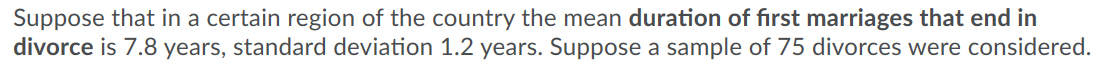 Suppose that in a certain region of the country the mean duration of first marriages that end in
divorce is 7.8 years, standard deviation 1.2 years. Suppose a sample of 75 divorces were considered.
