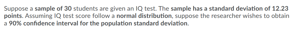 Suppose a sample of 30 students are given an IQ test. The sample has a standard deviation of 12.23
points. Assuming IQ test score follow a normal distribution, suppose the researcher wishes to obtain
a 90% confidence interval for the population standard deviation.
