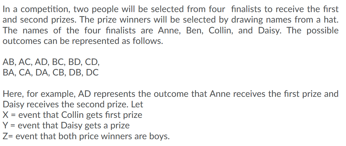 In a competition, two people will be selected from four finalists to receive the first
and second prizes. The prize winners will be selected by drawing names from a hat.
The names of the four finalists are Anne, Ben, Collin, and Daisy. The possible
outcomes can be represented as follows.
АВ, АС, AD, BC, BD, CD,
ВА, СА, DA, CВ, DB, DC
Here, for example, AD represents the outcome that Anne receives the first prize and
Daisy receives the second prize. Let
= event that Collin gets first prize
Y = event that Daisy gets a prize
Z= event that both price winners are boys.
