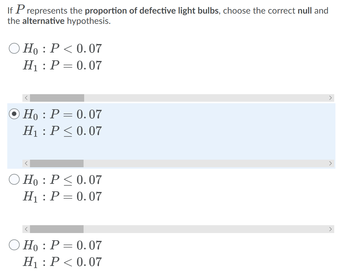 If P represents the proportion of defective light bulbs, choose the correct null and
the alternative hypothesis.
O Ho : P < 0. 07
H1 : P = 0.07
O Ho : P = 0.07
Hị : P<0.07
>
O Ho : P< 0. 07
Hị : P = 0.07
O Ho : P = 0. 07
H1 : P< 0.07
