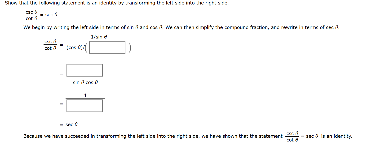 Show that the following statement is an identity by transforming the left side into the right side.
Csc e
= sec 0
cot 0
We begin by writing the left side in terms of sin 0 and cos 0. We can then simplify the compound fraction, and rewrite in terms of sec 0.
1/sin 0
Csc 0
cot 0
(cos 0)/
sin 0 cos 0
1
= sec 0
Csc e
cot 0
Because we have succeeded in transforming the left side into the right side, we have shown that the statement
= sec 0 is an identity.
