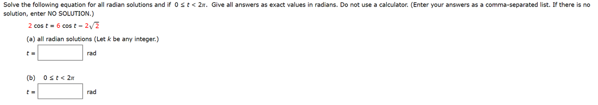 Solve the following equation for all radian solutions and if 0 <t < 2n. Give all answers as exact values in radians. Do not use a calculator. (Enter your answers as a comma-separated list. If there is no
solution, enter NO SOLUTION.)
2 cos t = 6 cos t – 2/2
-
(a) all radian solutions (Let k be any integer.)
t =
rad
(b)
0 st< 2n
t =
rad
