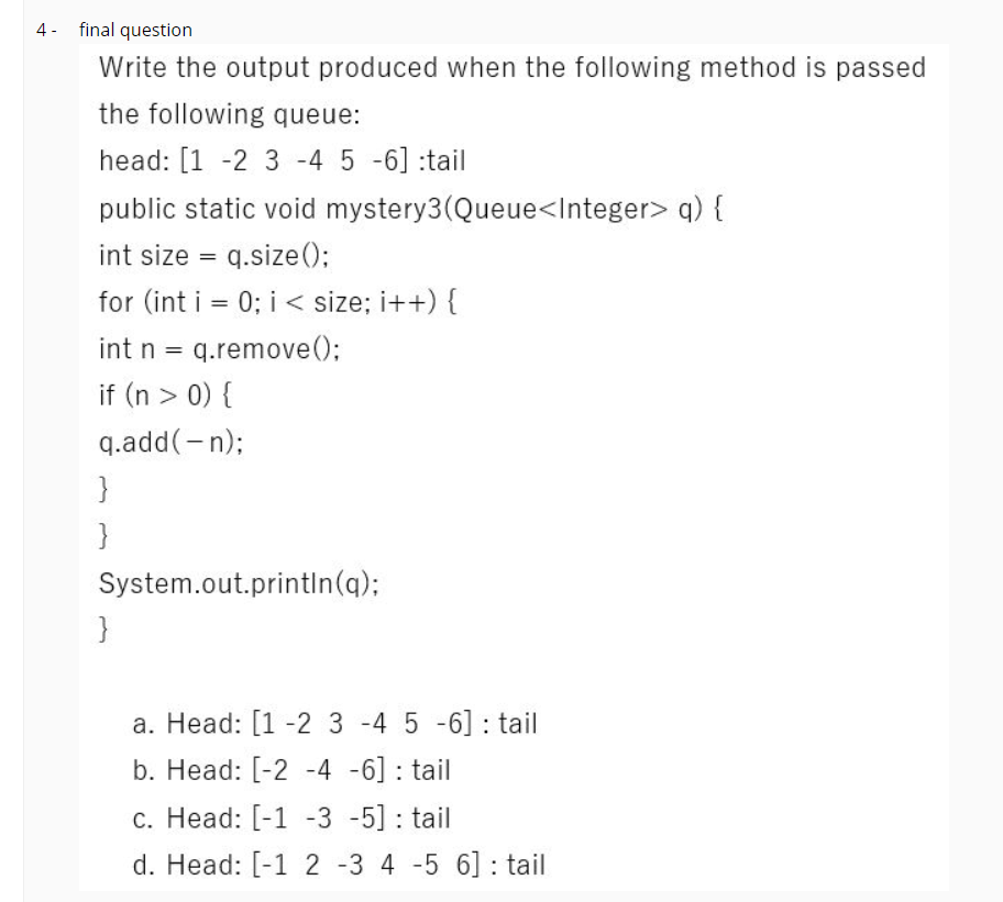 4 - final question
Write the output produced when the following method is passed
the following queue:
head: [1 -2 3 -4 5 -6] :tail
public static void mystery3(Queue<Integer> q) {
int size = q.size();
for (int i = 0; i < size; i++) {
int n = q.remove();
%3|
if (n > 0) {
q.add(-n);
}
}
System.out.printin(q);
}
a. Head: [1 -2 3 -4 5 -6] : tail
b. Head: [-2 -4 -6] : tail
c. Head: [-1 -3 -5] : tail
d. Head: [-1 2 -3 4 -5 6] : tail
