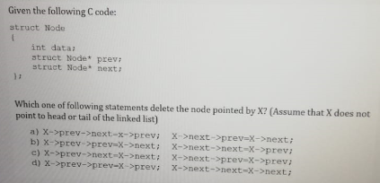 Given the following C code:
struct Node
int data:
struct Node* prev:
struct Node next:
Which one of following statements delete the node pointed by X? (Assume that X does not
point to head or tail of the linked list)
a) X->prev->next-x->prev; X->next->prev-X->next:
b) X->prev->prev-X->next;
c) X->prev->next-X->next:
d) X->prev->prev-X->prev:
X->next->next-X->prev:
X->next->prev-X->prev;
X->next->next-X->next:
