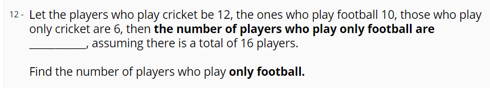 12 - Let the players who play cricket be 12, the ones who play football 10, those who play
only cricket are 6, then the number of players who play only football are
assuming there is a total of 16 players.
Find the number of players who play only football.
