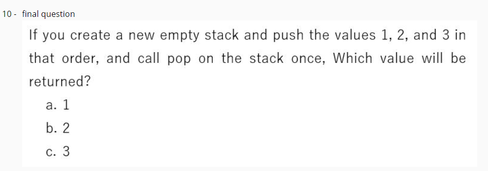 10 - final question
If you create a new empty stack and push the values 1, 2, and 3 in
that order, and call pop on the stack once, Which value will be
returned?
а. 1
b. 2
С. 3
