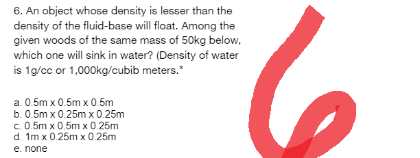 6. An object whose density is lesser than the
density of the fluid-base will float. Among the
given woods of the same mass of 50kg below,
which one will sink in water? (Density of water
is 1g/cc or 1,000kg/cubib meters.*
a. 0.5m x 0.5m x 0.5m
b. 0.5m x 0.25m x 0.25m
c. 0.5m x 0.5m x 0.25m
d. 1m x 0.25m x 0.25m
e. none
6