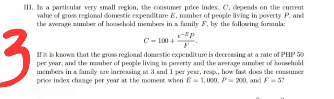 III. In a particular very small region, the consumer price index, C, depends on the current
value of gross regional domestic expenditure E, number of people living in poverty P, and
the average number of household members in a family F, by the following formula:
3
e-Ep
C = 100 +
F
If it is known that the gross regional domestic expenditure is decreasing at a rate of PHP 50
per year, and the number of people living in poverty and the average number of household
members in a family are increasing at 3 and 1 per year, resp., how fast does the consumer
price index change per year at the moment when E = 1,000, P = 200, and F = 5?
