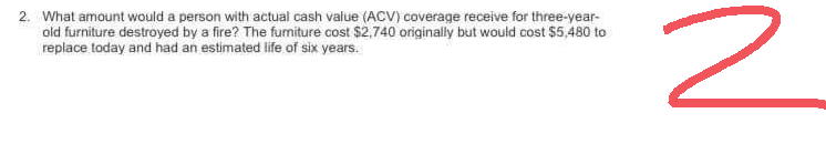 2. What amount would a person with actual cash value (ACV) coverage receive for three-year-
old furniture destroyed by a fire? The furniture cost $2,740 originally but would cost $5,480 to
replace today and had an estimated life of six years.