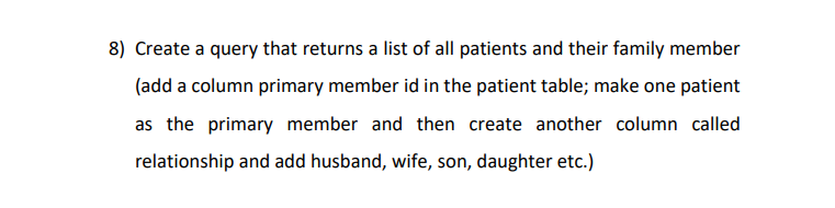 8) Create a query that returns a list of all patients and their family member
(add a column primary member id in the patient table; make one patient
as the primary member and then create another column called
relationship and add husband, wife, son, daughter etc.)
