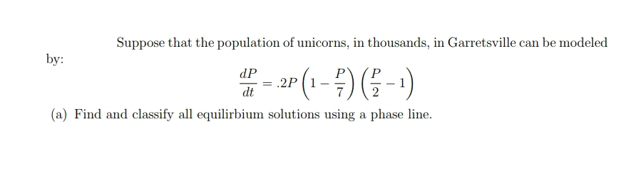 Suppose that the population of unicorns, in thousands, in Garretsville can be modeled
by:
dP
= .2P
dt
-)
(a) Find and classify all equilirbium solutions using a phase line.
