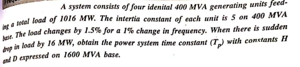 A system consists of four idenital 400 MVA generating units feed-
ing a total load of 1016 MW. The intertia constant of each unit is 5 on 400 MVA
base. The load changes by 1.5% for a 1% change in frequency. When there is sudden
drop in load by 16 MW, obtain the power system time constant (T) with constants H
and D expressed
on 1600 MVA base.