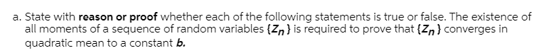 a. State with reason or proof whether each of the following statements is true or false. The existence of
all moments of a sequence of random variables {Z,} is required to prove that {Zn} converges in
quadratic mean to a constant b.
