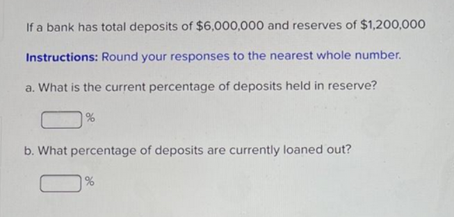 If a bank has total deposits of $6,000,000 and reserves of $1,200,000
Instructions: Round your responses to the nearest whole number.
a. What is the current percentage of deposits held in reserve?
b. What percentage of deposits are currently loaned out?
%
