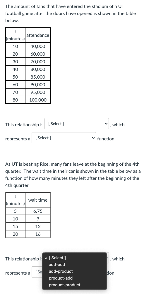 The amount of fans that have entered the stadium of a UT
football game after the doors have opened is shown in the table
below.
attendance
(minutes)
10
40,000
20
60,000
30
70,000
40
80,000
50
85,000
60
90,000
70
95.000
80
100,000
This relationship is ( Select ]
which
represents a [ Select ]
v function.
As UT is beating Rice, many fans leave at the beginning of the 4th
quarter. The wait time in their car is shown in the table below as a
function of how many minutes they left after the beginning of the
4th quarter.
wait time
(minutes)
5
6.75
10
9
15
12
20
16
This relationship i v[ Select ]
, which
add-add
represents a
[ Se
add-product
ion.
product-add
product-product

